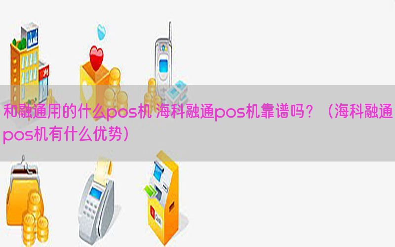 和融通用的什么pos机 海科融通pos机靠谱吗？（海科融通pos机有什么优势）